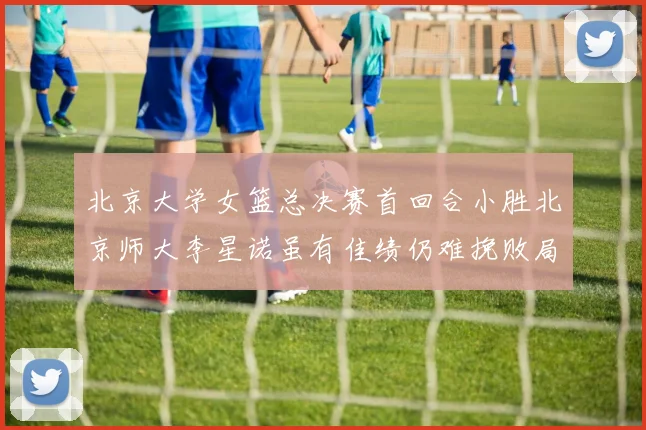 北京大学女篮总决赛首回合小胜北京师大李星诺虽有佳绩仍难挽败局