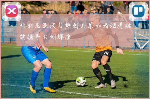 帕利尼亚谈与热刺关系如婚姻愿继续携手共创辉煌