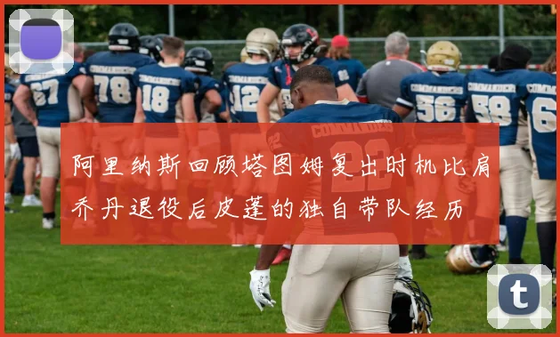 阿里纳斯回顾塔图姆复出时机比肩乔丹退役后皮蓬的独自带队经历