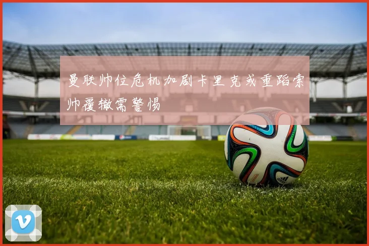 曼联帅位危机加剧卡里克或重蹈索帅覆辙需警惕