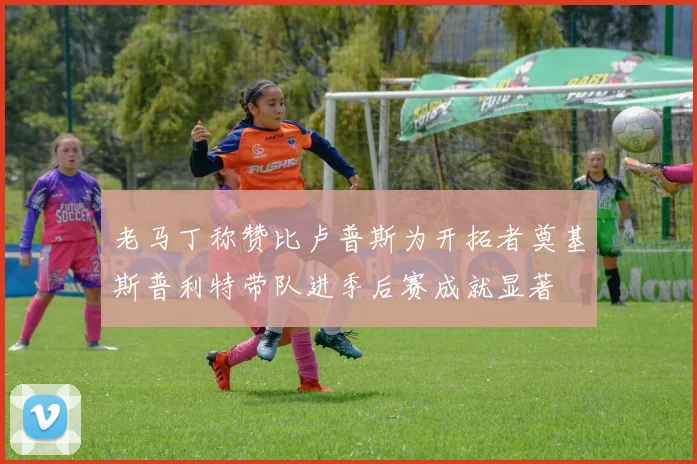 老马丁称赞比卢普斯为开拓者奠基斯普利特带队进季后赛成就显著