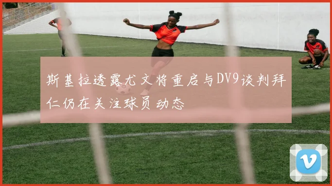 斯基拉透露尤文将重启与DV9谈判拜仁仍在关注球员动态