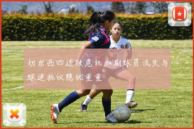 切尔西四连败危机加剧球员流失与球迷抗议隐忧重重