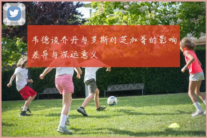 韦德谈乔丹与罗斯对芝加哥的影响差异与深远意义