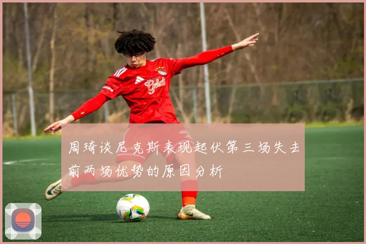 周琦谈尼克斯表现起伏第三场失去前两场优势的原因分析