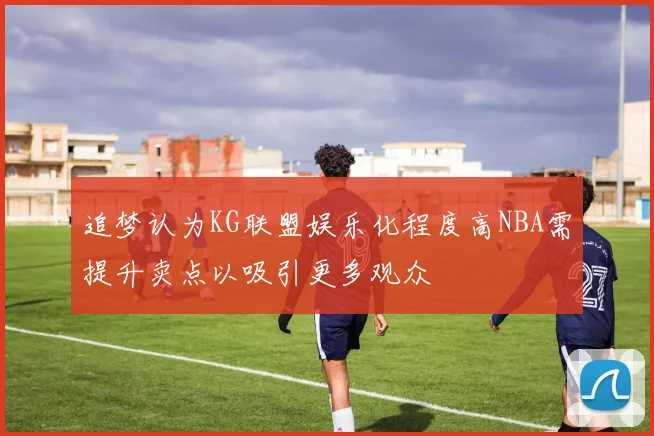 追梦认为KG联盟娱乐化程度高NBA需提升卖点以吸引更多观众