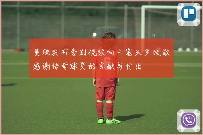 曼联发布告别视频向卡塞米罗致敬感谢传奇球员的贡献与付出