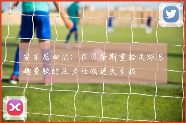 安东尼回忆：在贝蒂斯重拾足球乐趣曼联的压力让我迷失自我