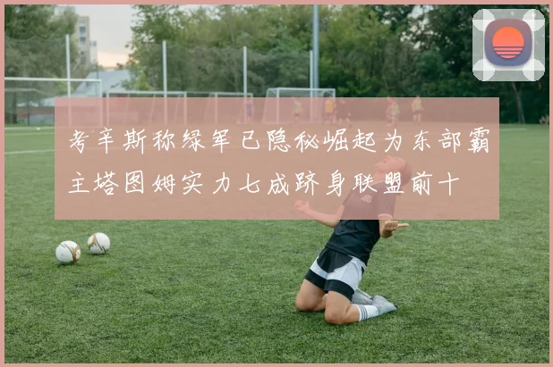考辛斯称绿军已隐秘崛起为东部霸主塔图姆实力七成跻身联盟前十