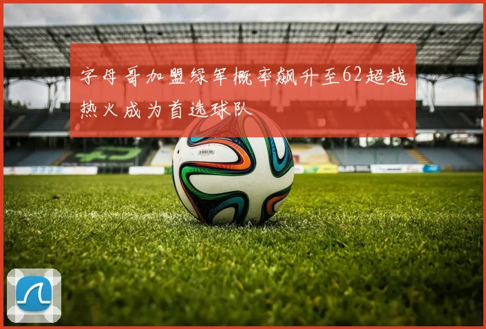 字母哥加盟绿军概率飙升至62超越热火成为首选球队