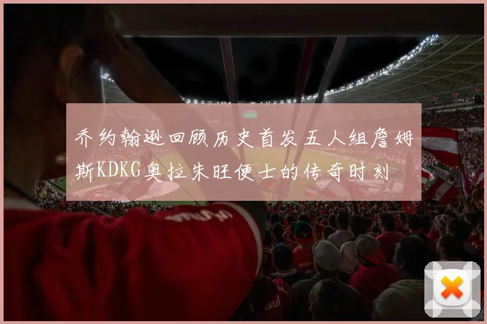 乔约翰逊回顾历史首发五人组詹姆斯KDKG奥拉朱旺便士的传奇时刻