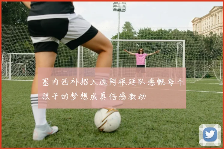 塞内西补招入选阿根廷队感慨每个孩子的梦想成真倍感激动