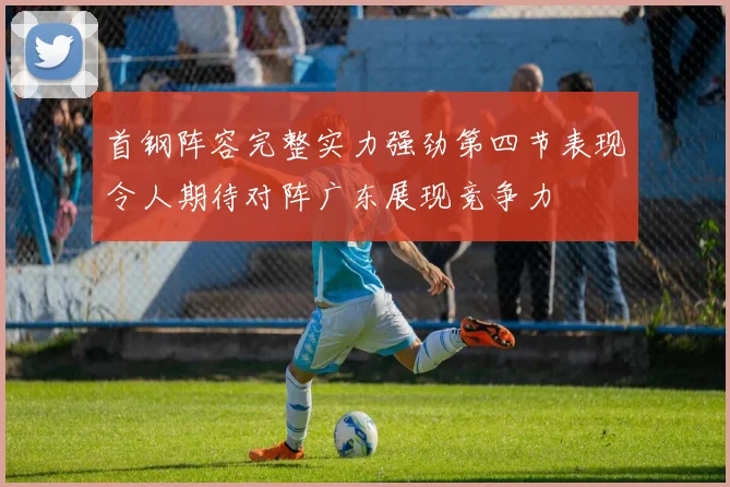 首钢阵容完整实力强劲第四节表现令人期待对阵广东展现竞争力