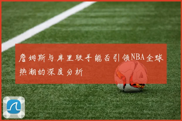 詹姆斯与库里联手能否引领NBA全球热潮的深度分析