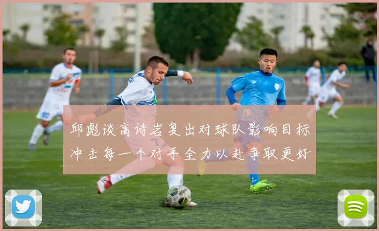 邱彪谈高诗岩复出对球队影响目标冲击每一个对手全力以赴争取更好成绩