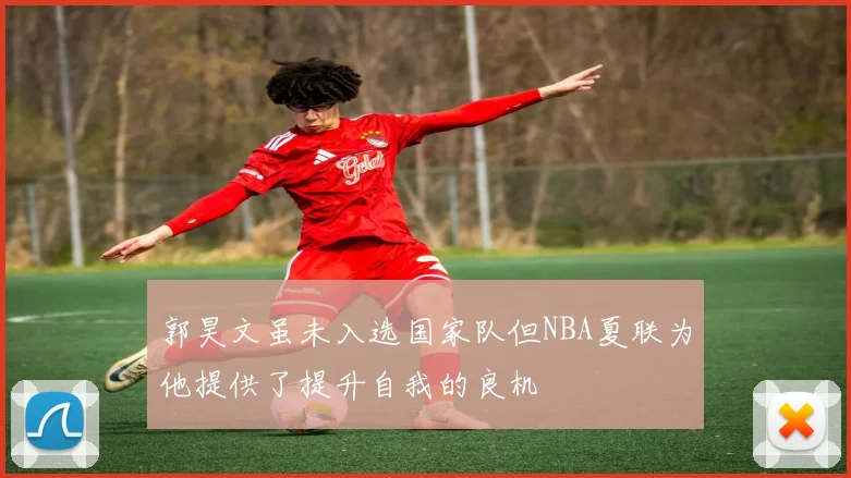 郭昊文虽未入选国家队但NBA夏联为他提供了提升自我的良机