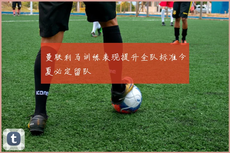 曼联利马训练表现提升全队标准今夏必定留队