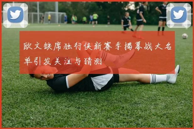 欧文缺席独行侠新赛季揭幕战大名单引发关注与猜测