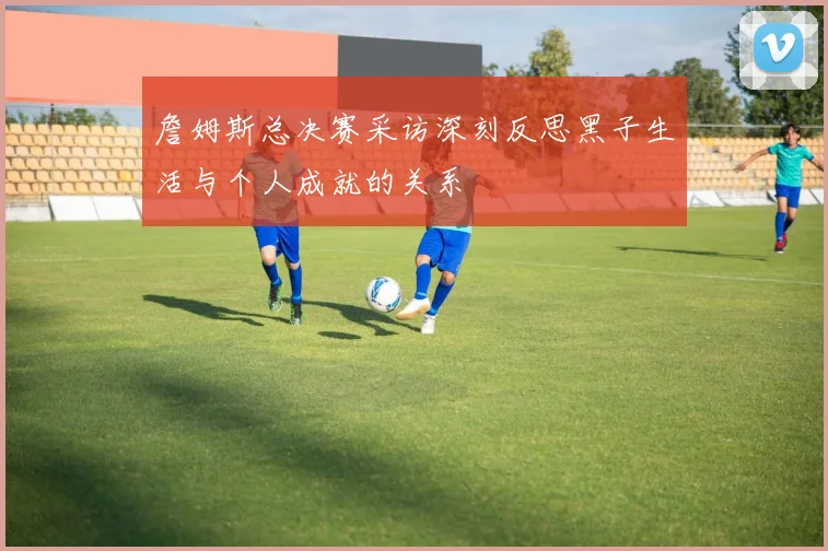 詹姆斯总决赛采访深刻反思黑子生活与个人成就的关系