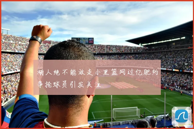 湖人绝不能放走小里篮网过亿肥约争抢球员引发关注