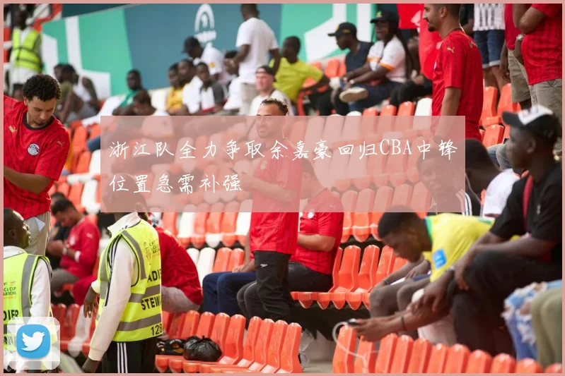 浙江队全力争取余嘉豪回归CBA中锋位置急需补强