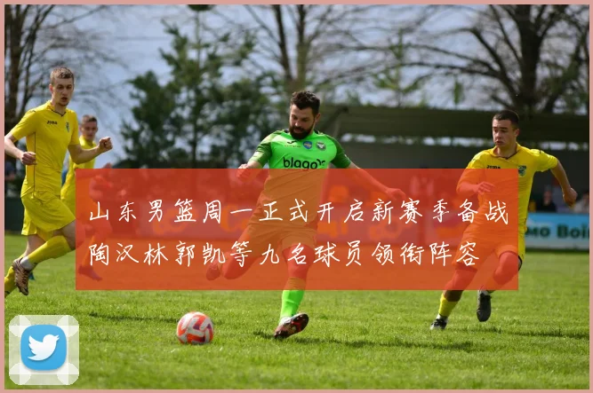山东男篮周一正式开启新赛季备战陶汉林郭凯等九名球员领衔阵容