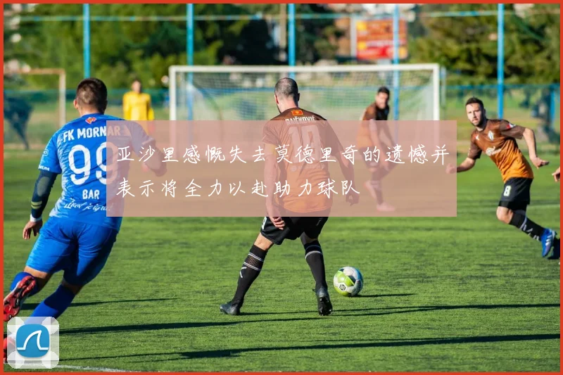 亚沙里感慨失去莫德里奇的遗憾并表示将全力以赴助力球队