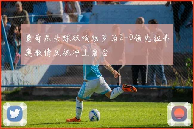 曼奇尼头球双响助罗马2-0领先拉齐奥激情庆祝冲上看台