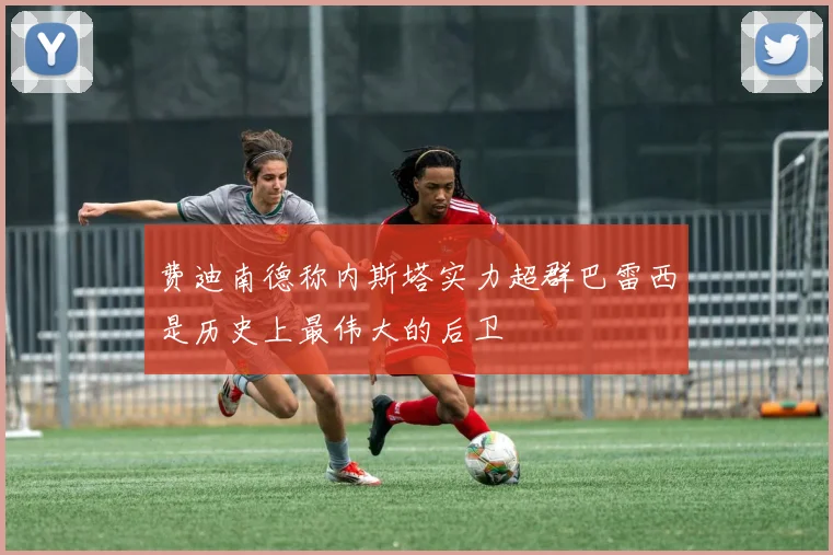 费迪南德称内斯塔实力超群巴雷西是历史上最伟大的后卫