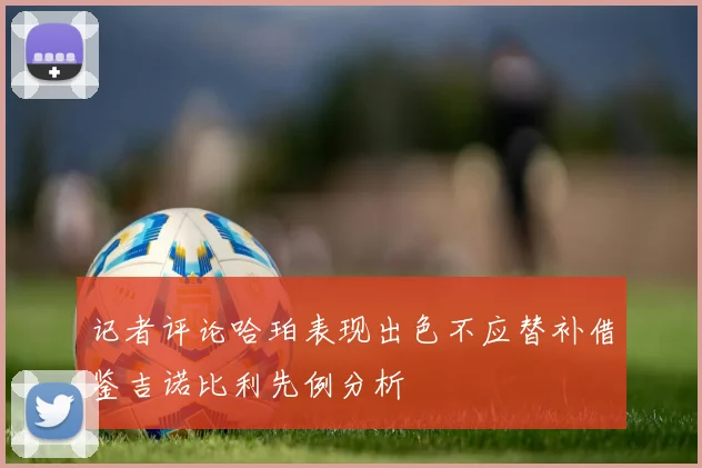 记者评论哈珀表现出色不应替补借鉴吉诺比利先例分析