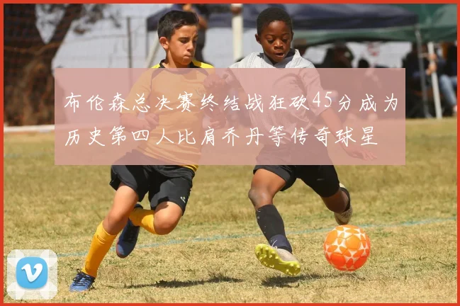 布伦森总决赛终结战狂砍45分成为历史第四人比肩乔丹等传奇球星